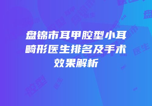 盘锦市耳甲腔型小耳畸形医生排名及手术效果解析