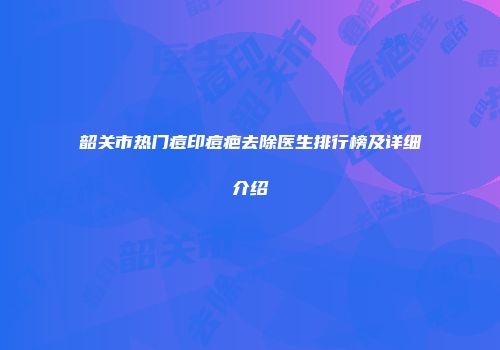 韶关市热门痘印痘疤去除医生排行榜及详细介绍