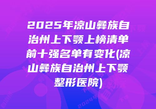2025年凉山彝族自治州上下颚上榜清单前十强名单有变化(凉山彝族自治州上下颚整形医院)