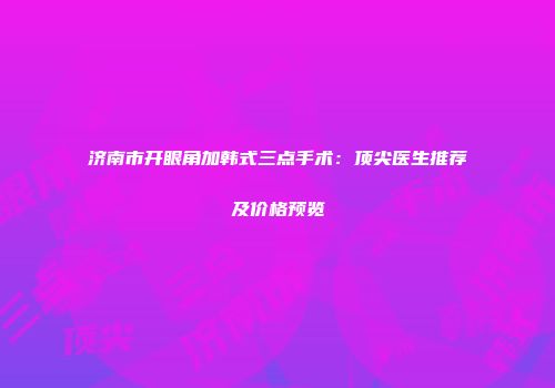 济南市开眼角加韩式三点手术：顶尖医生推荐及价格预览