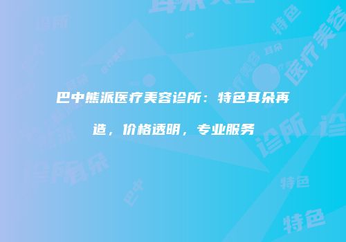 巴中熊派医疗美容诊所：特色耳朵再造，价格透明，专业服务