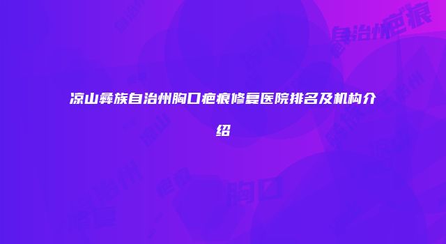 凉山彝族自治州胸口疤痕修复医院排名及机构介绍