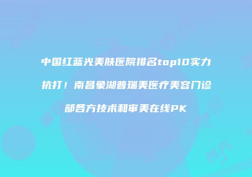 中国红蓝光美肤医院排名top10实力抗打！南昌象湖普瑞美医疗美容门诊部各方技术和审美在线PK