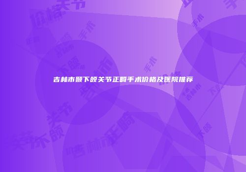 吉林市颞下颌关节正畸手术价格及医院推荐