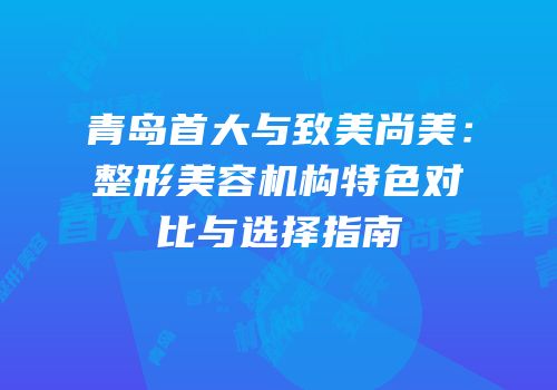 青岛首大与致美尚美：整形美容机构特色对比与选择指南