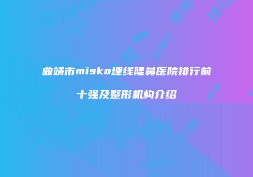 曲靖市misko埋线隆鼻医院排行前十强及整形机构介绍