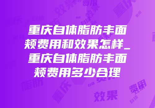 重庆自体脂肪丰面颊费用和效果怎样_重庆自体脂肪丰面颊费用多少合理