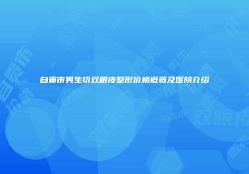自贡市男生切双眼皮整形价格概览及医院介绍