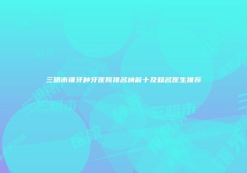 三明市镶牙种牙医院排名榜前十及知名医生推荐