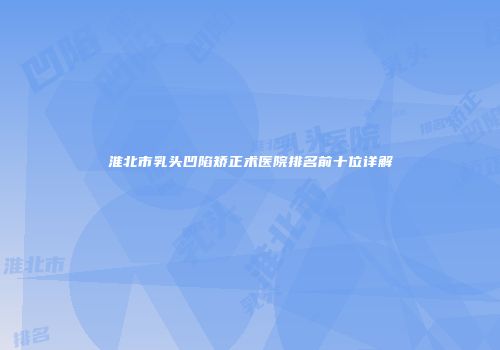淮北市乳头凹陷矫正术医院排名前十位详解
