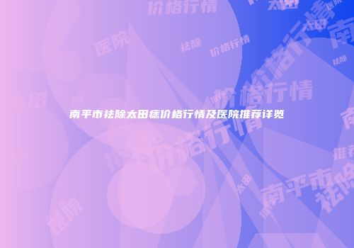 南平市祛除太田痣价格行情及医院推荐详览