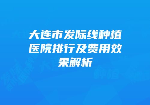 大连市发际线种植医院排行及费用效果解析