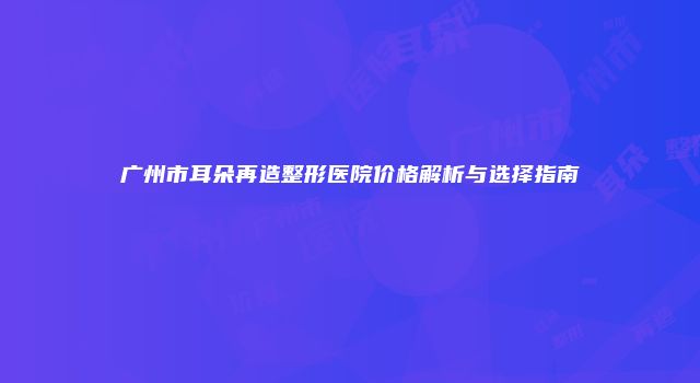 广州市耳朵再造整形医院价格解析与选择指南