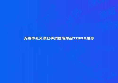 无锡市乳头漂红手术医院排名TOP10推荐