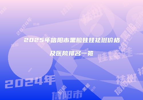 2025年信阳市黑脸娃娃祛斑价格及医院排名一览
