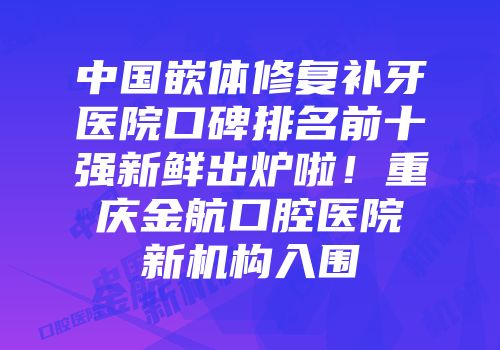 中国嵌体修复补牙医院口碑排名前十强新鲜出炉啦！重庆金航口腔医院新机构入围