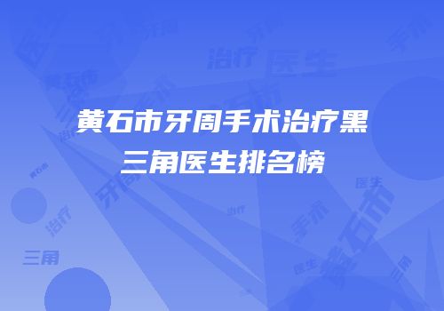 黄石市牙周手术治疗黑三角医生排名榜