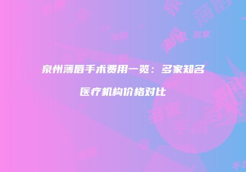 泉州薄唇手术费用一览：多家知名医疗机构价格对比