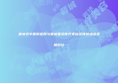 晋城芳华整形医院与晋城星范医疗美容诊所技术及资质对比