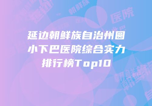 延边朝鲜族自治州圆小下巴医院综合实力排行榜Top10