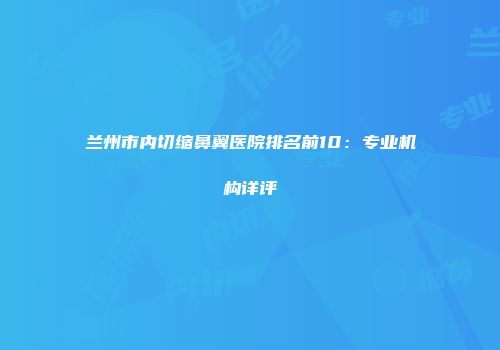 兰州市内切缩鼻翼医院排名前10：专业机构详评