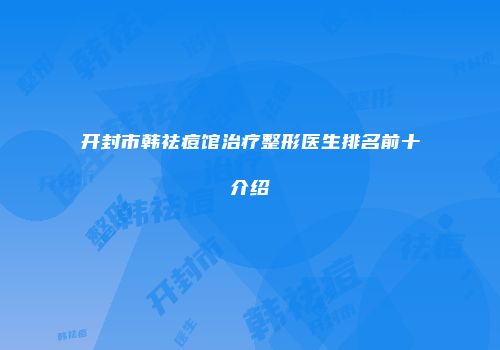 开封市韩祛痘馆治疗整形医生排名前十介绍