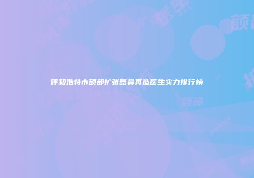呼和浩特市额部扩张器鼻再造医生实力排行榜