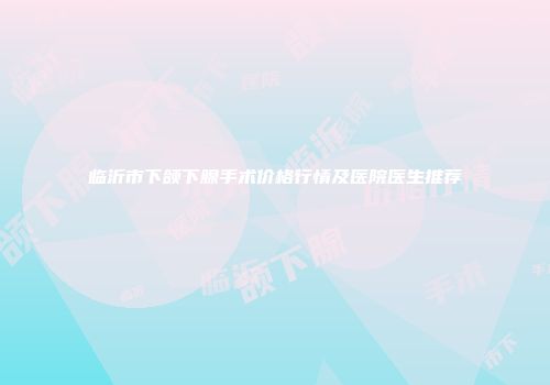 临沂市下颌下腺手术价格行情及医院医生推荐