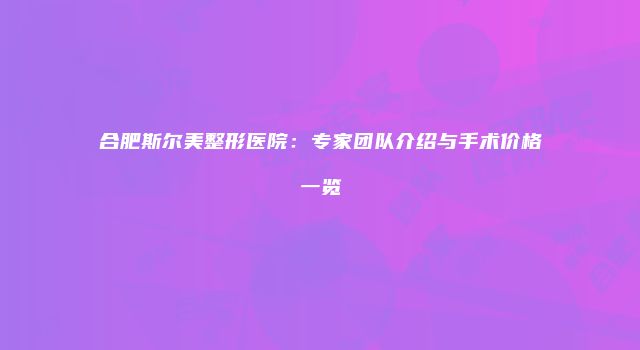 合肥斯尔美整形医院：专家团队介绍与手术价格一览