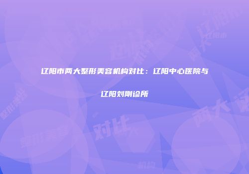 辽阳市两大整形美容机构对比：辽阳中心医院与辽阳刘刚诊所