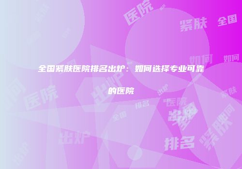 全国紧肤医院排名出炉：如何选择专业可靠的医院