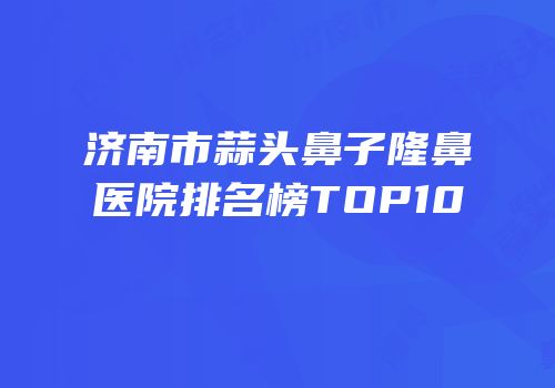 济南市蒜头鼻子隆鼻医院排名榜TOP10