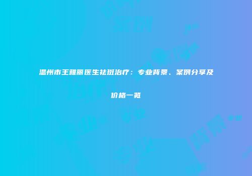 温州市王雅丽医生祛斑治疗：专业背景、案例分享及价格一览