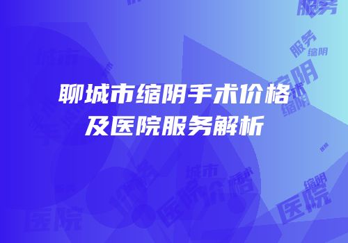 聊城市缩阴手术价格及医院服务解析