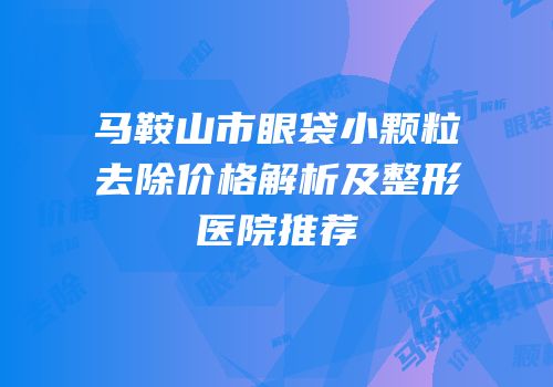 马鞍山市眼袋小颗粒去除价格解析及整形医院推荐