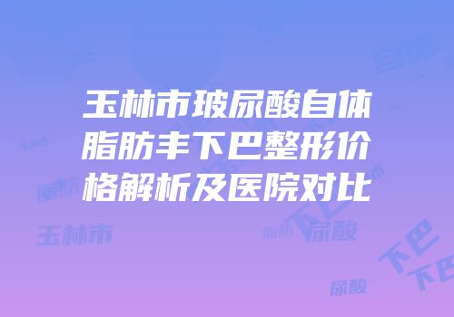 玉林市玻尿酸自体脂肪丰下巴整形价格解析及医院对比
