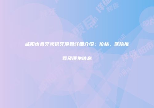 咸阳市暴牙烤瓷牙项目详细介绍：价格、医院推荐及医生信息