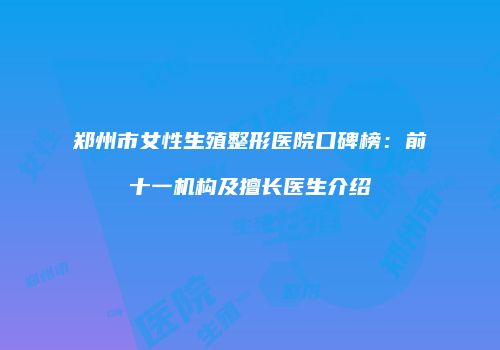 郑州市女性生殖整形医院口碑榜：前十一机构及擅长医生介绍