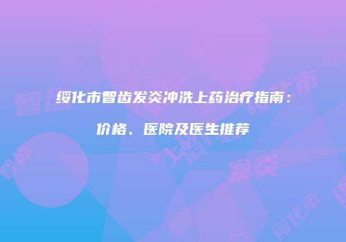 绥化市智齿发炎冲洗上药治疗指南：价格、医院及医生推荐