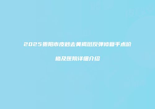 2025贵阳市皮秒去黄褐斑反弹修复手术价格及医院详细介绍