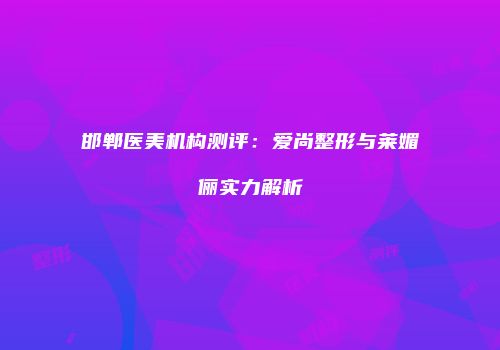 邯郸医美机构测评：爱尚整形与莱媚俪实力解析