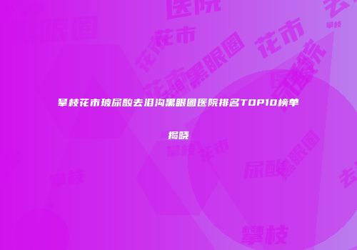 攀枝花市玻尿酸去泪沟黑眼圈医院排名TOP10榜单揭晓