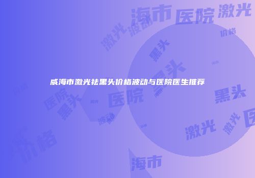 威海市激光祛黑头价格波动与医院医生推荐