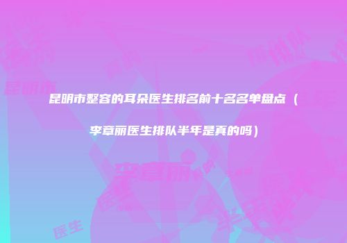 昆明市整容的耳朵医生排名前十名名单盘点（李章丽医生排队半年是真的吗）