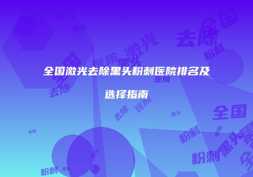 全国激光去除黑头粉刺医院排名及选择指南