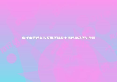 宿迁市男性乳头整形医院前十排行榜及医生推荐