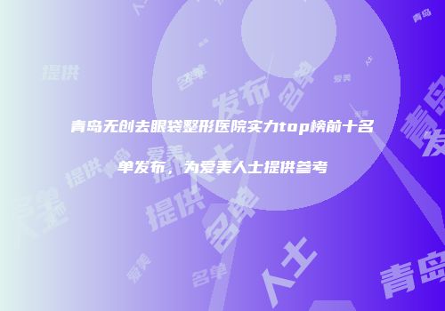 青岛无创去眼袋整形医院实力top榜前十名单发布，为爱美人士提供参考