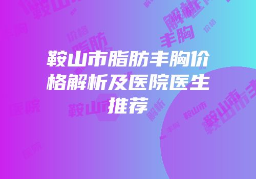 鞍山市脂肪丰胸价格解析及医院医生推荐