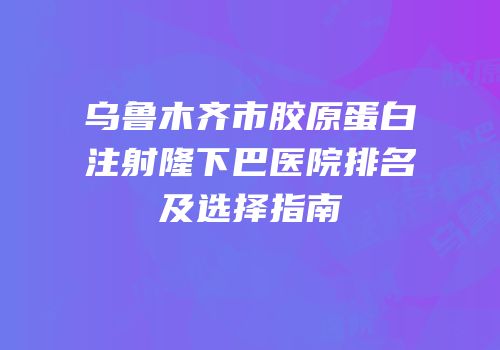 乌鲁木齐市胶原蛋白注射隆下巴医院排名及选择指南