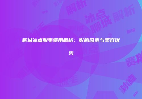 聊城冰点脱毛费用解析：影响因素与美容优势